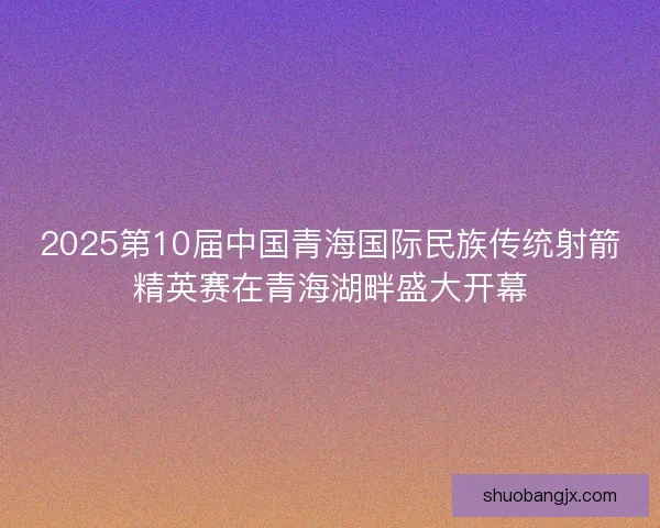 2025第10届中国青海国际民族传统射箭精英赛在青海湖畔盛大开幕